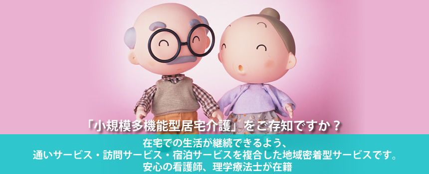 「小規模多機能型居宅介護」をご存知ですか？在宅での生活が継続できるよう、通いサービス・訪問サービス・宿泊サービスを複合した地域密着型サービスです。安心の看護師、理学療法士が在籍